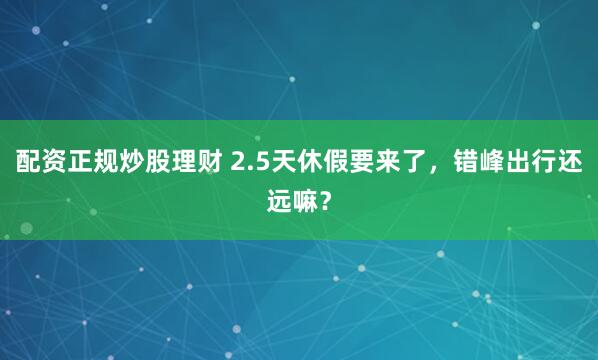 配资正规炒股理财 2.5天休假要来了，错峰出行还远嘛？