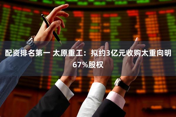 配资排名第一 太原重工：拟约3亿元收购太重向明67%股权