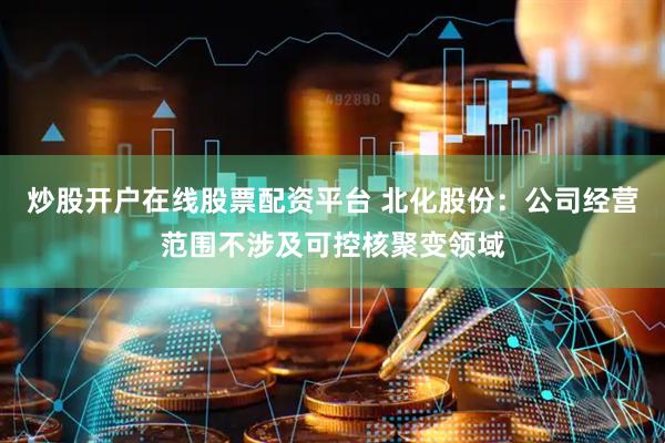 炒股开户在线股票配资平台 北化股份：公司经营范围不涉及可控核聚变领域