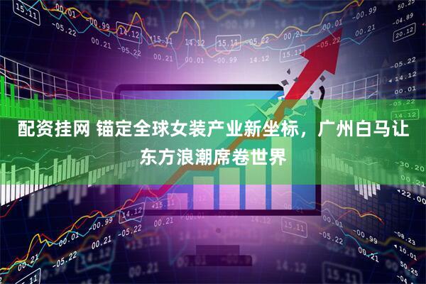 配资挂网 锚定全球女装产业新坐标，广州白马让东方浪潮席卷世界