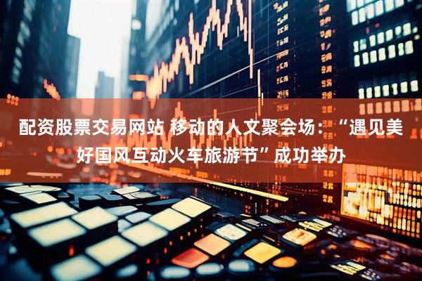 配资股票交易网站 移动的人文聚会场：“遇见美好国风互动火车旅游节”成功举办