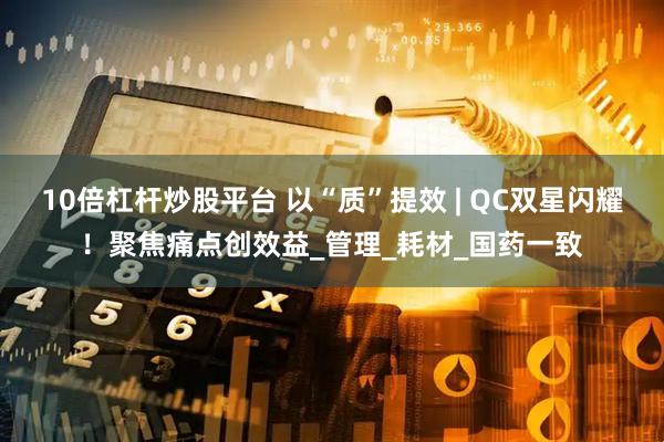 10倍杠杆炒股平台 以“质”提效 | QC双星闪耀！聚焦痛点创效益_管理_耗材_国药一致