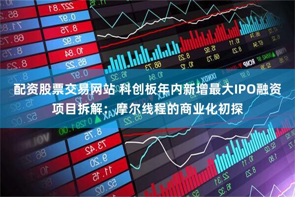 配资股票交易网站 科创板年内新增最大IPO融资项目拆解：摩尔线程的商业化初探