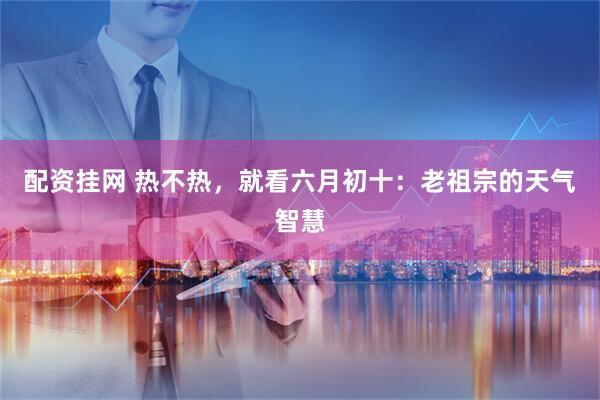 配资挂网 热不热，就看六月初十：老祖宗的天气智慧
