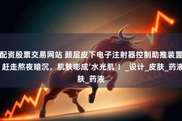 配资股票交易网站 颜层皮下电子注射器控制助推装置| 赶走熬夜暗沉，肌肤嘭成‘水光肌’！_设计_皮肤_药液