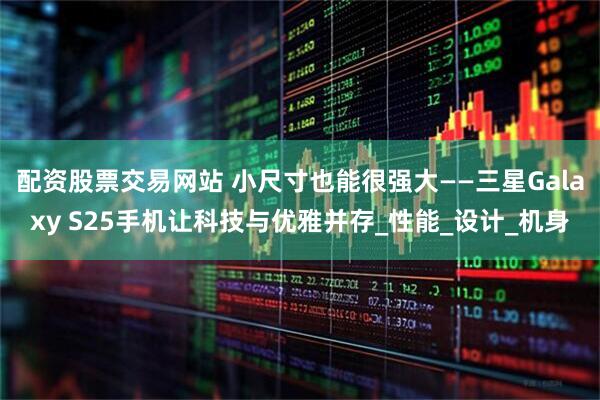 配资股票交易网站 小尺寸也能很强大——三星Galaxy S25手机让科技与优雅并存_性能_设计_机身