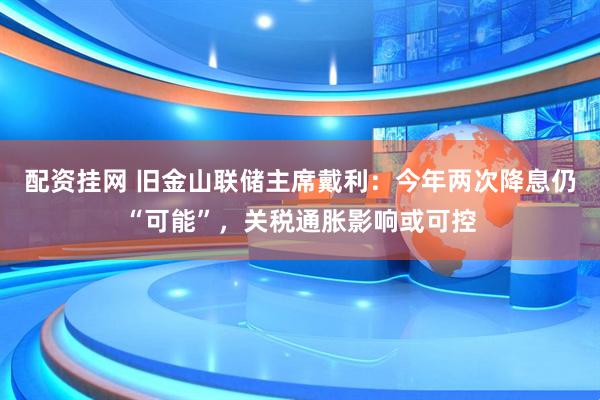 配资挂网 旧金山联储主席戴利：今年两次降息仍“可能”，关税通胀影响或可控