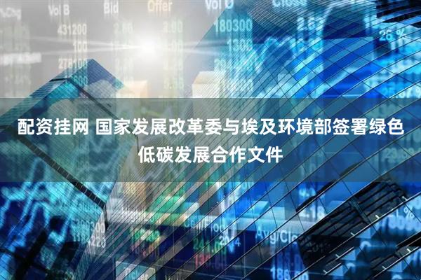 配资挂网 国家发展改革委与埃及环境部签署绿色低碳发展合作文件