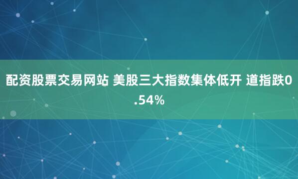 配资股票交易网站 美股三大指数集体低开 道指跌0.54%