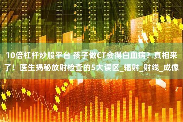 10倍杠杆炒股平台 孩子做CT会得白血病？真相来了！医生揭秘放射检查的5大误区_辐射_射线_成像