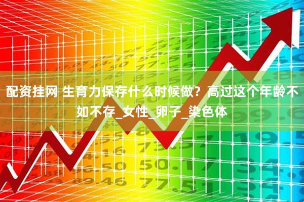 配资挂网 生育力保存什么时候做？高过这个年龄不如不存_女性_卵子_染色体
