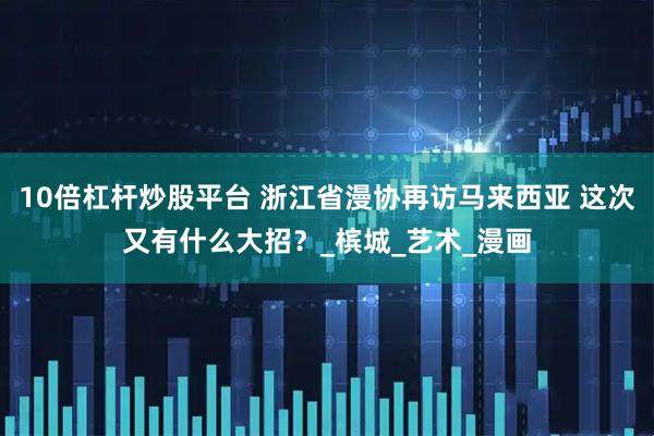 10倍杠杆炒股平台 浙江省漫协再访马来西亚 这次又有什么大招？_槟城_艺术_漫画