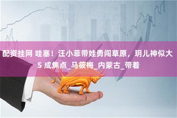 配资挂网 哇塞！汪小菲带娃勇闯草原，玥儿神似大 S 成焦点_马筱梅_内蒙古_带着