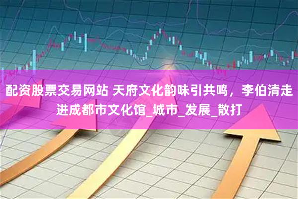 配资股票交易网站 天府文化韵味引共鸣，李伯清走进成都市文化馆_城市_发展_散打