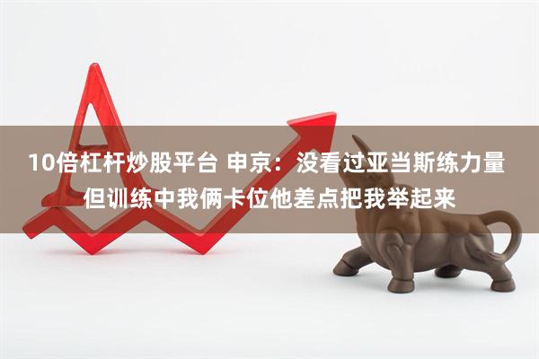 10倍杠杆炒股平台 申京：没看过亚当斯练力量 但训练中我俩卡位他差点把我举起来
