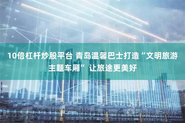 10倍杠杆炒股平台 青岛温馨巴士打造“文明旅游主题车厢” 让旅途更美好