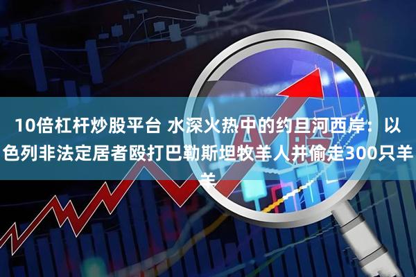 10倍杠杆炒股平台 水深火热中的约旦河西岸：以色列非法定居者殴打巴勒斯坦牧羊人并偷走300只羊
