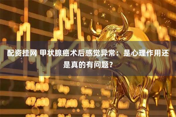 配资挂网 甲状腺癌术后感觉异常：是心理作用还是真的有问题？