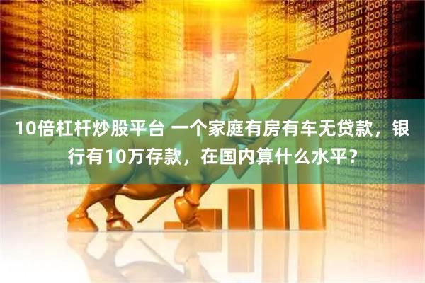 10倍杠杆炒股平台 一个家庭有房有车无贷款，银行有10万存款，在国内算什么水平？