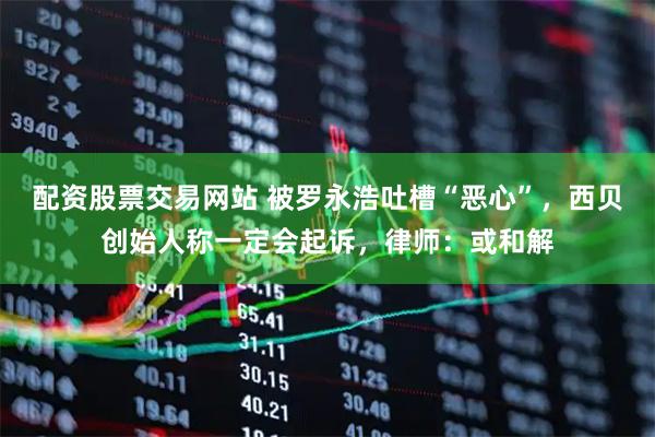 配资股票交易网站 被罗永浩吐槽“恶心”，西贝创始人称一定会起诉，律师：或和解