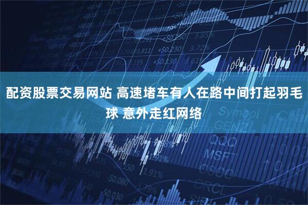 配资股票交易网站 高速堵车有人在路中间打起羽毛球 意外走红网络