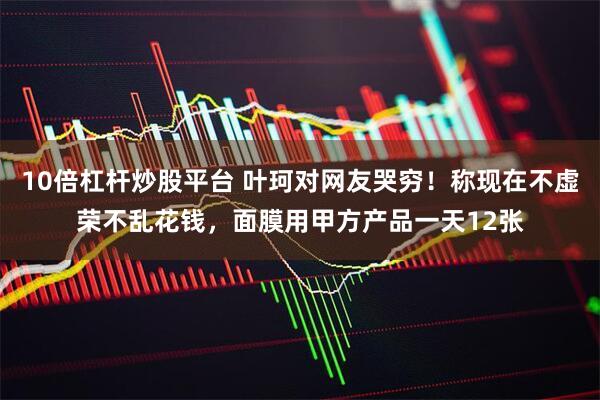 10倍杠杆炒股平台 叶珂对网友哭穷！称现在不虚荣不乱花钱，面膜用甲方产品一天12张