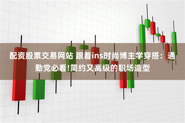 配资股票交易网站 跟着ins时尚博主学穿搭：通勤党必看!简约又高级的职场造型