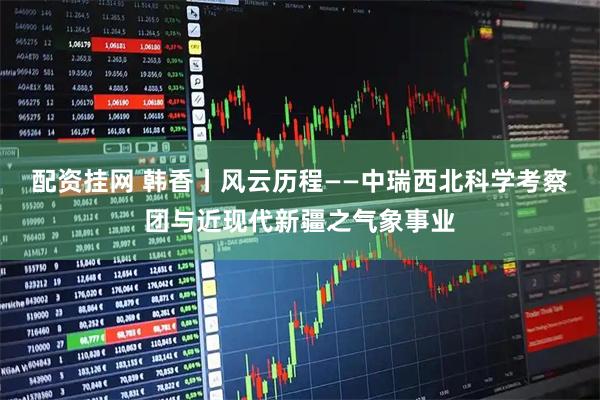 配资挂网 韩香丨风云历程——中瑞西北科学考察团与近现代新疆之气象事业