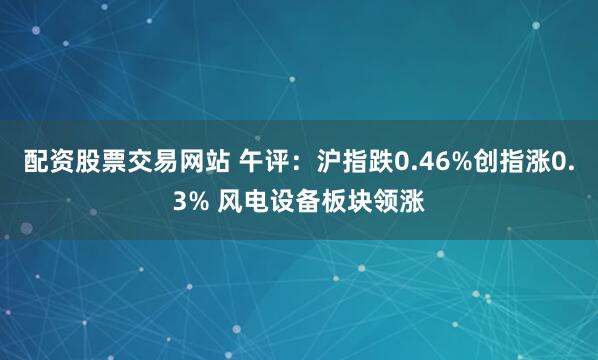 配资股票交易网站 午评：沪指跌0.46%创指涨0.3% 风电设备板块领涨