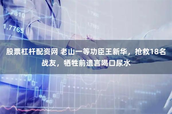 股票杠杆配资网 老山一等功臣王新华，抢救18名战友，牺牲前遗言喝口尿水