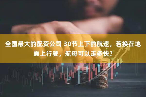 全国最大的配资公司 30节上下的航速，若换在地面上行驶，航母可以走多快？