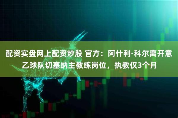 配资实盘网上配资炒股 官方：阿什利·科尔离开意乙球队切塞纳主教练岗位，执教仅3个月