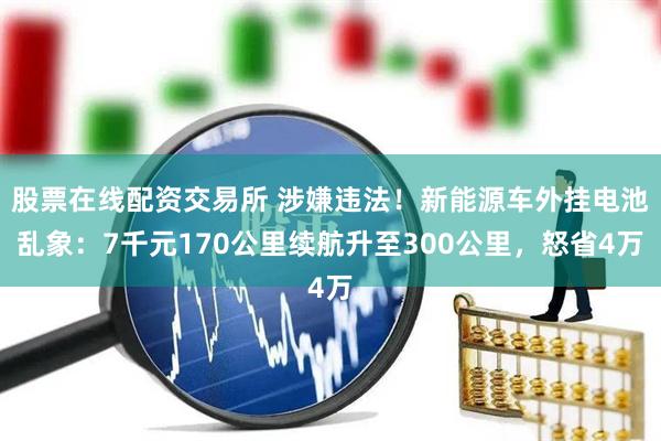 股票在线配资交易所 涉嫌违法！新能源车外挂电池乱象：7千元170公里续航升至300公里，怒省4万