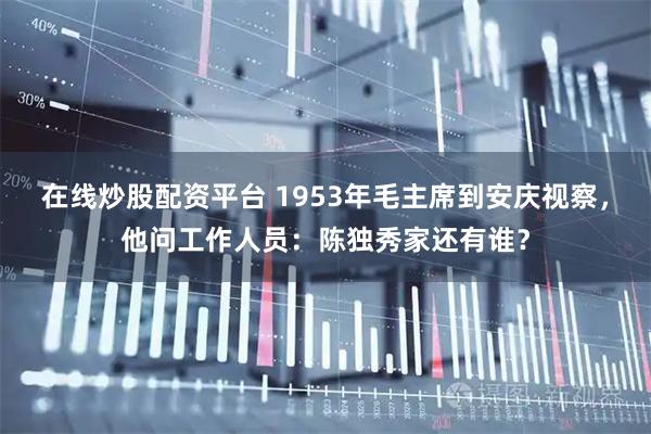 在线炒股配资平台 1953年毛主席到安庆视察,他问工作人员:陈独秀家还有谁?