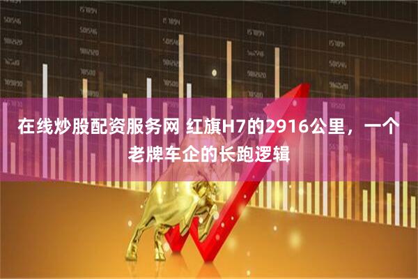 在线炒股配资服务网 红旗H7的2916公里，一个老牌车企的长跑逻辑