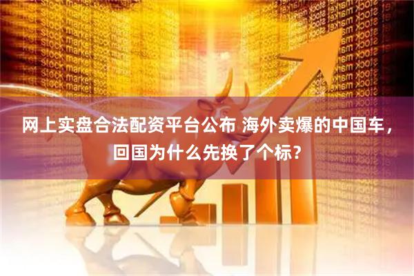 网上实盘合法配资平台公布 海外卖爆的中国车,回国为什么先换了个标?