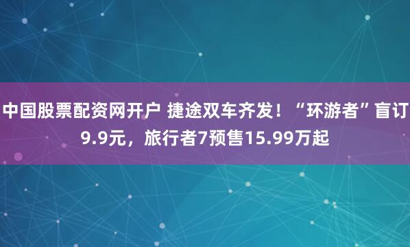 中国股票配资网开户 捷途双车齐发！“环游者”盲订9.9元，旅行者7预售15.99万起