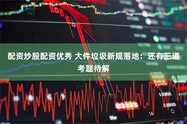 配资炒股配资优秀 大件垃圾新规落地：还有三道考题待解