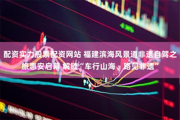 配资实力股票配资网站 福建滨海风景道非遗自驾之旅惠安启幕 解锁“车行山海、路见非遗”